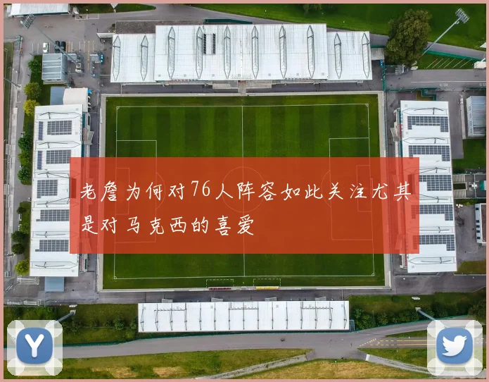 老詹为何对76人阵容如此关注尤其是对马克西的喜爱