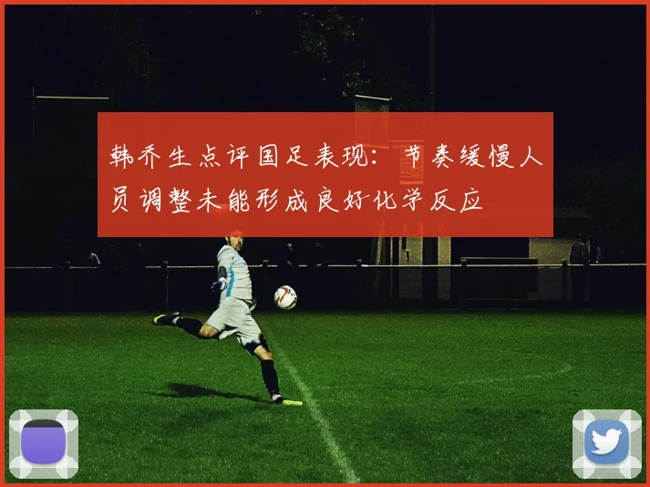 韩乔生点评国足表现：节奏缓慢人员调整未能形成良好化学反应