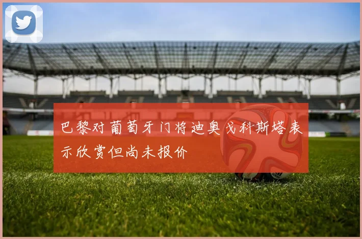 巴黎对葡萄牙门将迪奥戈科斯塔表示欣赏但尚未报价