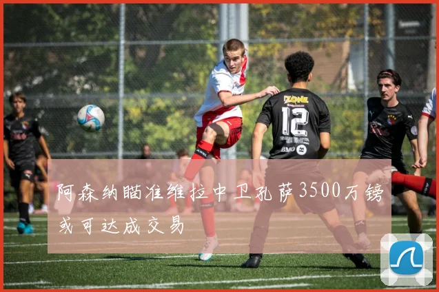 阿森纳瞄准维拉中卫孔萨3500万镑或可达成交易
