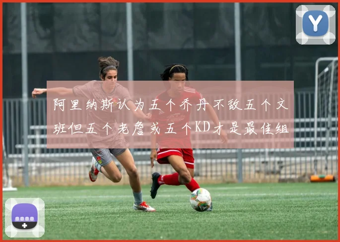 阿里纳斯认为五个乔丹不敌五个文班但五个老詹或五个KD才是最佳组合