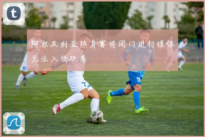 阿尔及利亚热身赛将闭门进行媒体无法入场观看