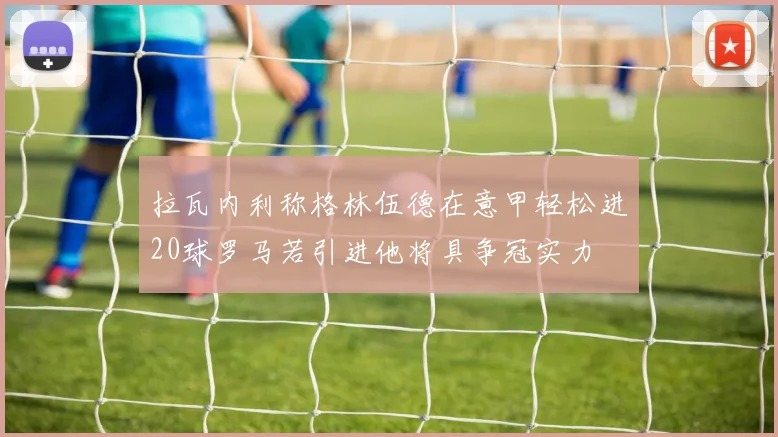 拉瓦内利称格林伍德在意甲轻松进20球罗马若引进他将具争冠实力